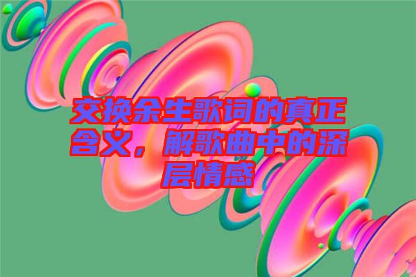 交換余生歌詞的真正含義，解歌曲中的深層情感