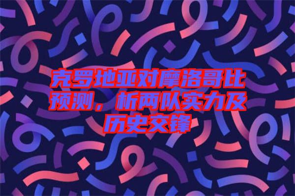 克羅地亞對摩洛哥比預(yù)測，析兩隊實(shí)力及歷史交鋒