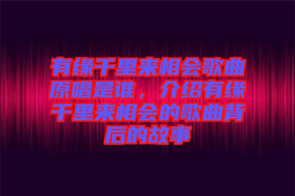 有緣千里來相會歌曲原唱是誰，介紹有緣千里來相會的歌曲背后的故事