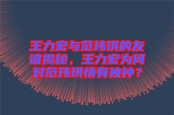 王力宏與范瑋琪的友誼揭秘，王力宏為何對范瑋琪情有獨鐘？