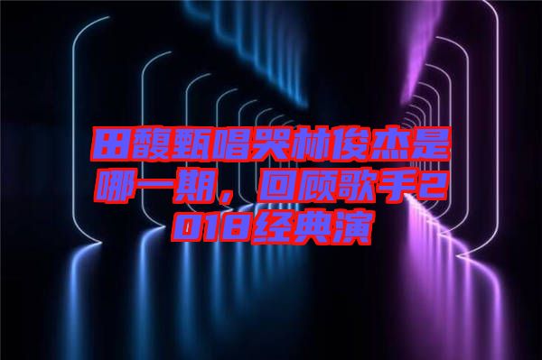 田馥甄唱哭林俊杰是哪一期，回顧歌手2018經(jīng)典演