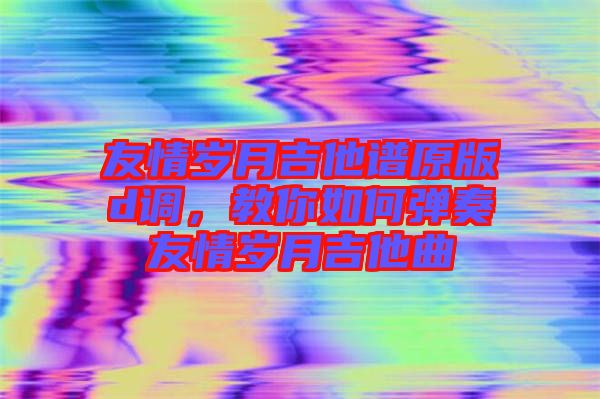 友情歲月吉他譜原版d調(diào)，教你如何彈奏友情歲月吉他曲