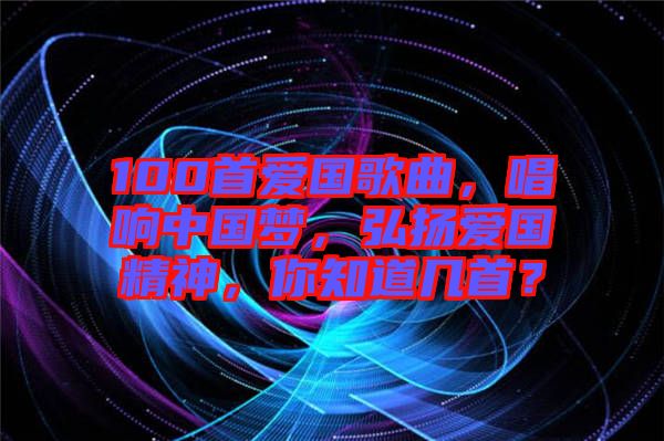 100首愛國歌曲，唱響中國夢，弘揚愛國精神，你知道幾首？