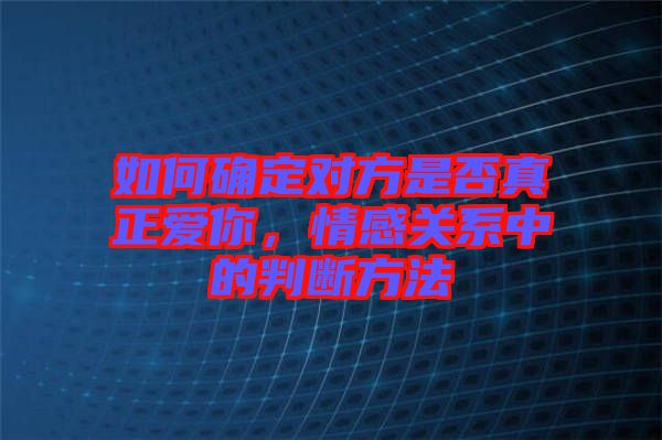 如何確定對方是否真正愛你，情感關系中的判斷方法