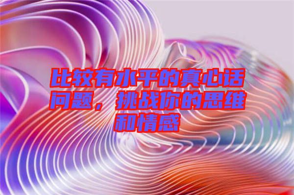 比較有水平的真心話問題，挑戰你的思維和情感