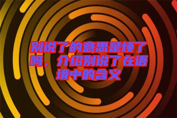 別說了的意思是煩了嗎，介紹別說了在語境中的含義