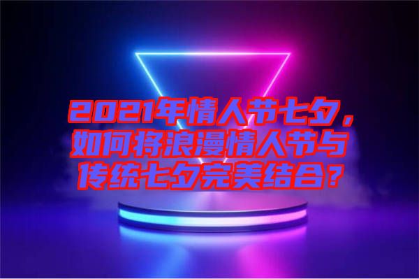 2021年情人節七夕，如何將浪漫情人節與傳統七夕完美結合？