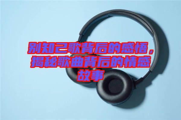 別知己歌背后的感悟，揭秘歌曲背后的情感故事