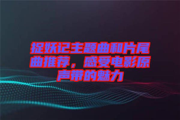 捉妖記主題曲和片尾曲推薦，感受電影原聲帶的魅力