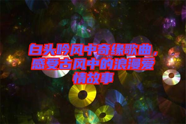 白頭吟風(fēng)中奇緣歌曲，感受古風(fēng)中的浪漫愛情故事