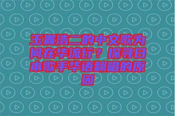 玉置浩二的中文歌為何在華流行？探尋日本歌手華語翻唱的原因