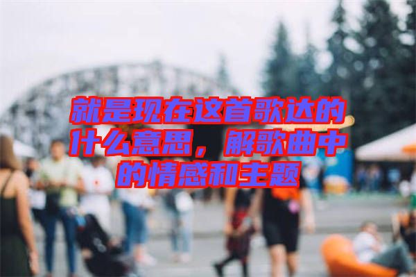 就是現在這首歌達的什么意思，解歌曲中的情感和主題