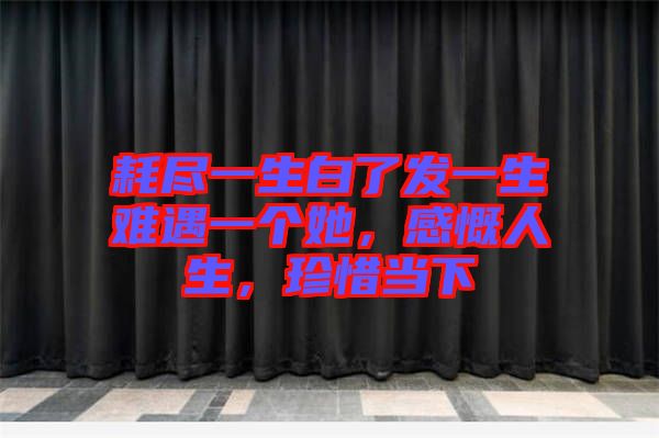 耗盡一生白了發一生難遇一個她，感慨人生，珍惜當下