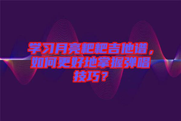 學習月亮粑粑吉他譜，如何更好地掌握彈唱技巧？