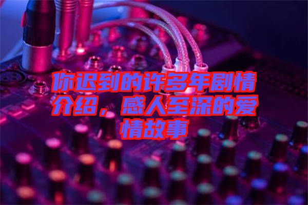 你遲到的許多年劇情介紹，感人至深的愛情故事