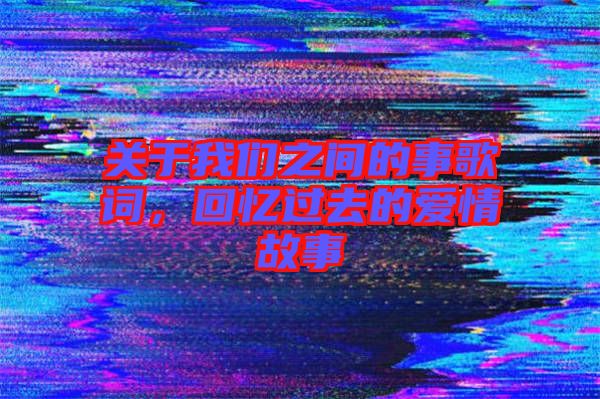 關于我們之間的事歌詞，回憶過去的愛情故事