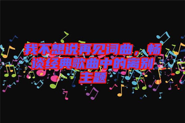 我不想說再見詞曲，暢談經典歌曲中的離別主題