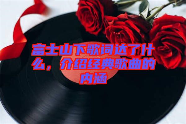 富士山下歌詞達了什么，介紹經典歌曲的內涵