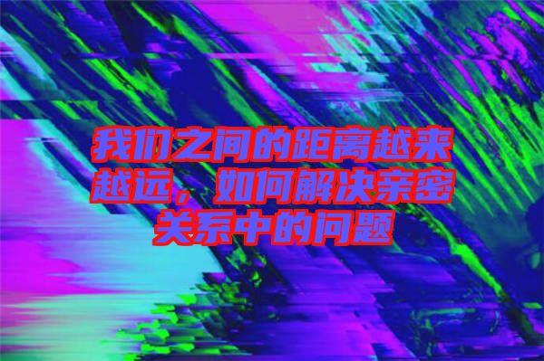 我們之間的距離越來越遠，如何解決親密關系中的問題