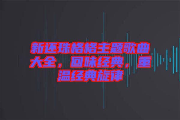 新還珠格格主題歌曲大全，回味經(jīng)典，重溫經(jīng)典旋律