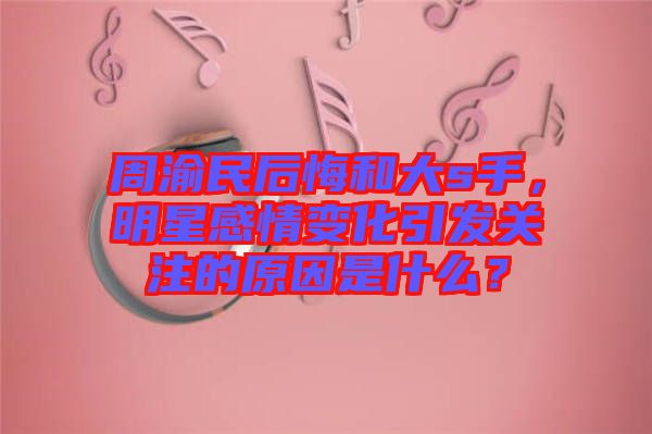 周渝民后悔和大s手，明星感情變化引發關注的原因是什么？