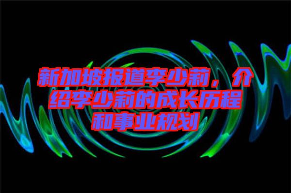 新加坡報道李少莉，介紹李少莉的成長歷程和事業規劃