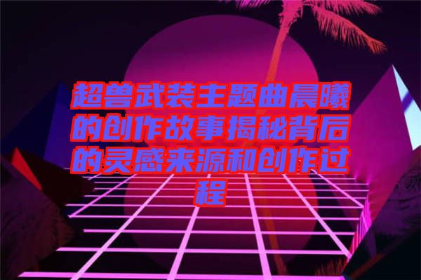 超獸武裝主題曲晨曦的創作故事揭秘背后的靈感來源和創作過程