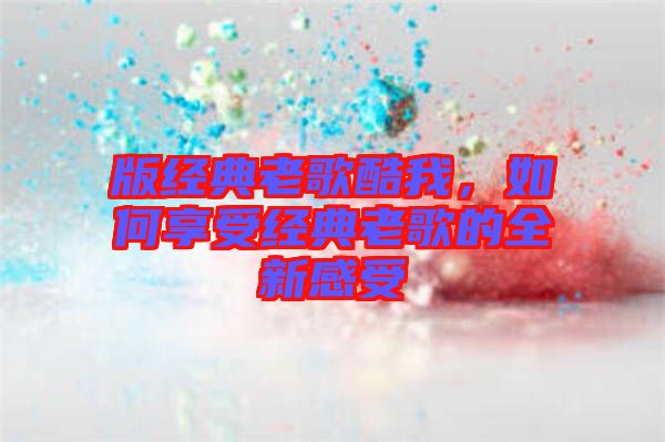 版經典老歌酷我，如何享受經典老歌的全新感受