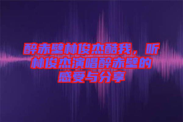 醉赤壁林俊杰酷我，聽林俊杰演唱醉赤壁的感受與分享