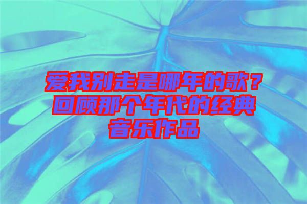 愛我別走是哪年的歌？回顧那個年代的經典音樂作品