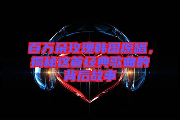 百萬朵玫瑰韓國原唱，揭秘這首經典歌曲的背后故事