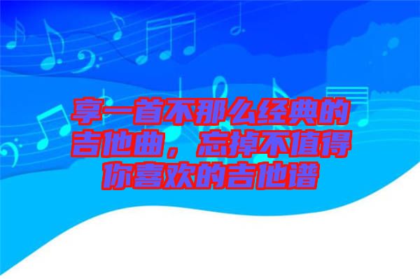 享一首不那么經(jīng)典的吉他曲，忘掉不值得你喜歡的吉他譜