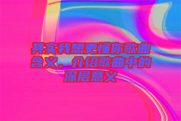 其實(shí)我想更懂你歌曲含義，介紹歌曲中的深層意義