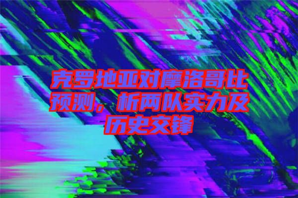 克羅地亞對摩洛哥比預測，析兩隊實力及歷史交鋒