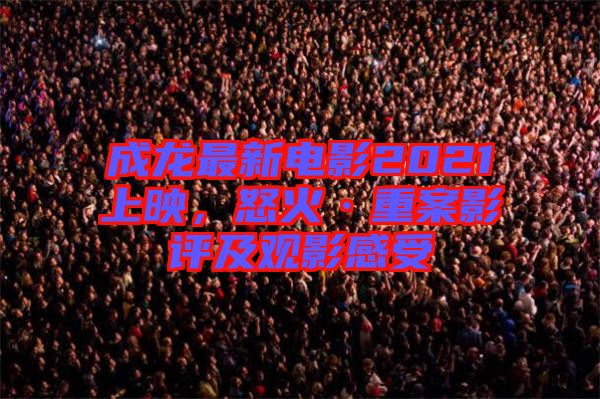 成龍最新電影2021上映，怒火·重案影評及觀影感受