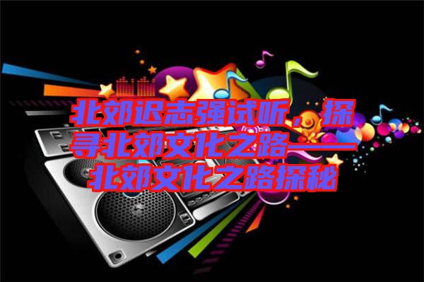 北郊遲志強試聽，探尋北郊文化之路——北郊文化之路探秘