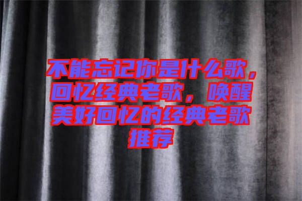 不能忘記你是什么歌，回憶經典老歌，喚醒美好回憶的經典老歌推薦