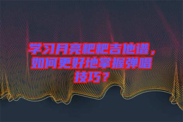 學習月亮粑粑吉他譜，如何更好地掌握彈唱技巧？