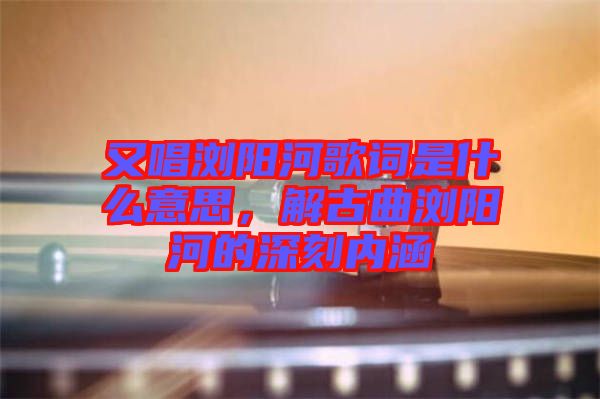 又唱瀏陽河歌詞是什么意思，解古曲瀏陽河的深刻內涵