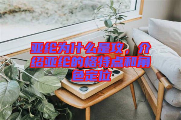 亞綸為什么是攻，介紹亞綸的格特點和角色定位