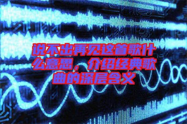 說不出再見這首歌什么意思，介紹經典歌曲的深層含義