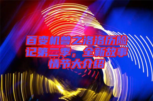 百變機獸之洛洛歷險記第二季，全新故事情節大介紹