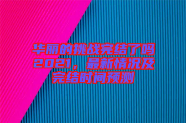 華麗的挑戰(zhàn)完結了嗎2021，最新情況及完結時間預測