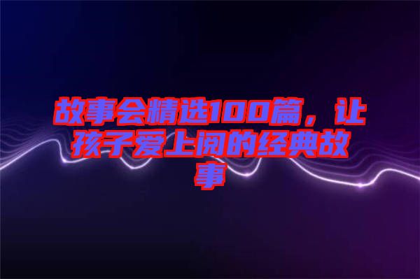 故事會(huì)精選100篇，讓孩子愛上閱的經(jīng)典故事