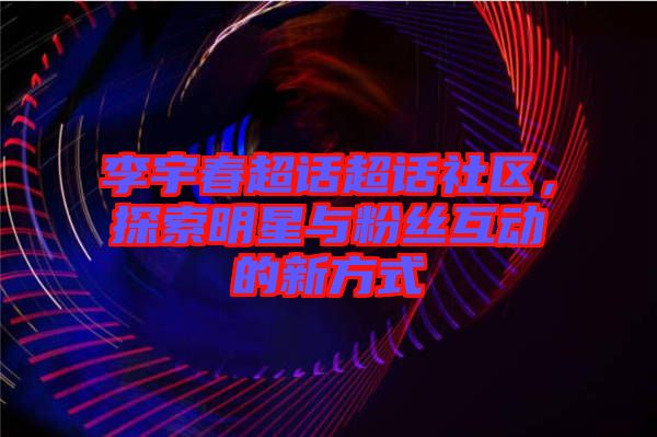 李宇春超話超話社區(qū)，探索明星與粉絲互動的新方式