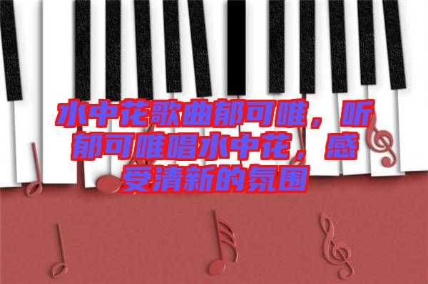 水中花歌曲郁可唯，聽郁可唯唱水中花，感受清新的氛圍