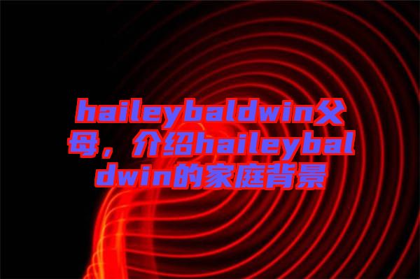 haileybaldwin父母，介紹haileybaldwin的家庭背景