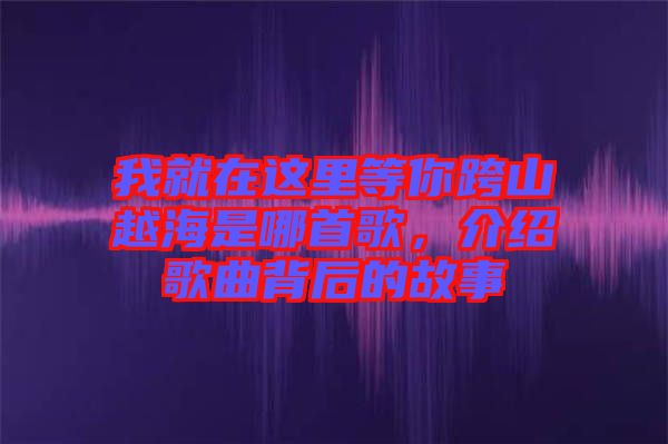 我就在這里等你跨山越海是哪首歌，介紹歌曲背后的故事