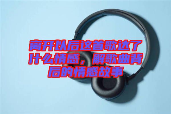 離開(kāi)以后這首歌達(dá)了什么情感，解歌曲背后的情感故事