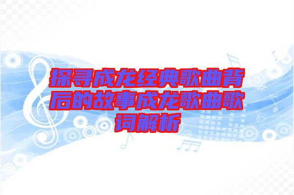 探尋成龍經(jīng)典歌曲背后的故事成龍歌曲歌詞解析